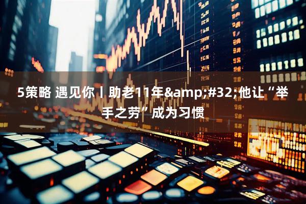 5策略 遇见你丨助老11年&#32;他让“举手之劳”成为习惯