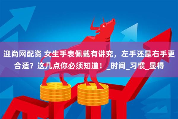 迎尚网配资 女生手表佩戴有讲究，左手还是右手更合适？这几点你必须知道！_时间_习惯_显得