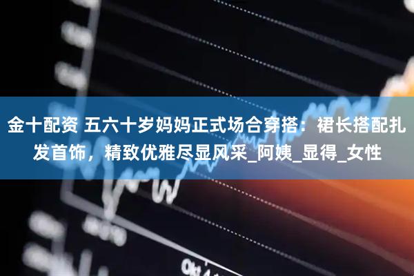 金十配资 五六十岁妈妈正式场合穿搭：裙长搭配扎发首饰，精致优雅尽显风采_阿姨_显得_女性