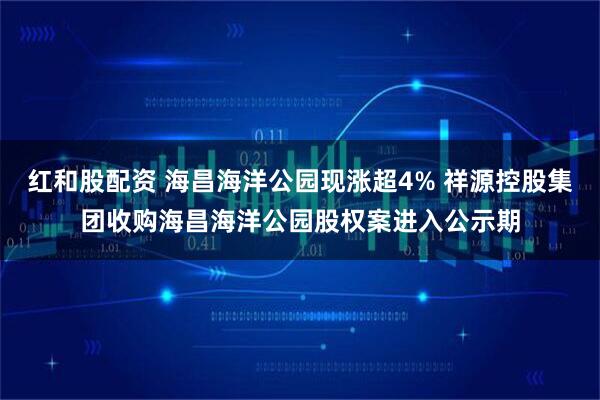 红和股配资 海昌海洋公园现涨超4% 祥源控股集团收购海昌海洋公园股权案进入公示期