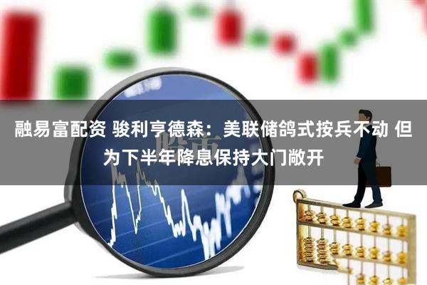 融易富配资 骏利亨德森：美联储鸽式按兵不动 但为下半年降息保持大门敞开