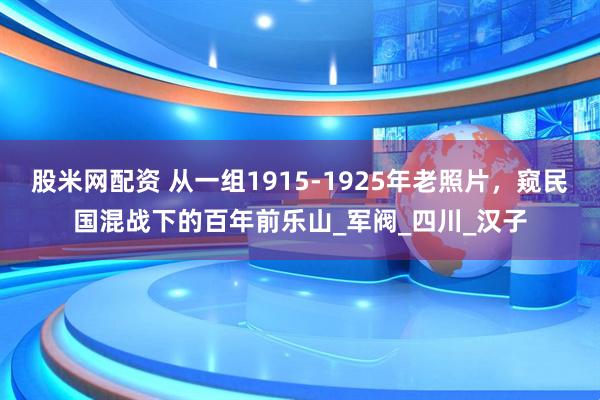 股米网配资 从一组1915-1925年老照片，窥民国混战下的百年前乐山_军阀_四川_汉子