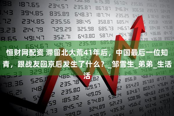 恒财网配资 滞留北大荒41年后，中国最后一位知青，跟战友回京后发生了什么？_邹雪生_弟弟_生活
