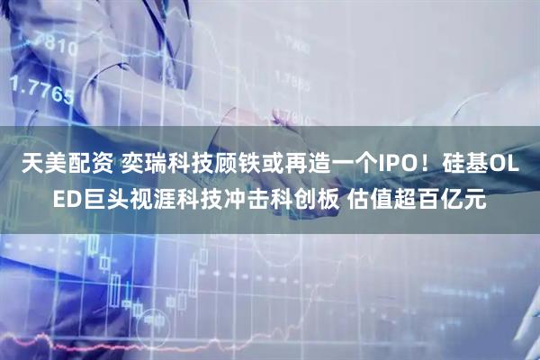天美配资 奕瑞科技顾铁或再造一个IPO！硅基OLED巨头视涯科技冲击科创板 估值超百亿元