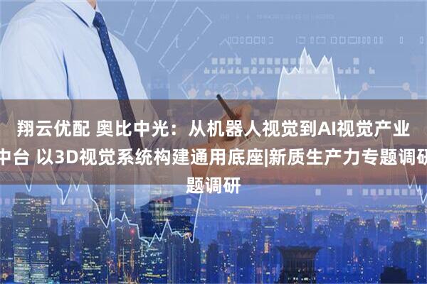 翔云优配 奥比中光：从机器人视觉到AI视觉产业中台 以3D视觉系统构建通用底座|新质生产力专题调研