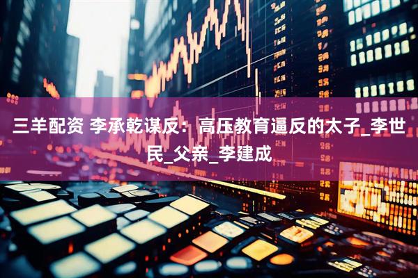 三羊配资 李承乾谋反：高压教育逼反的太子_李世民_父亲_李建成