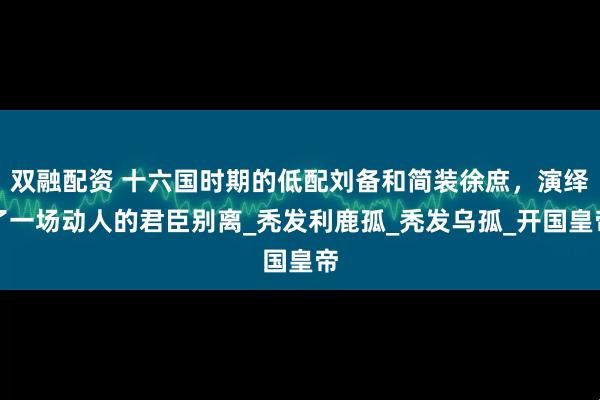 双融配资 十六国时期的低配刘备和简装徐庶，演绎了一场动人的君臣别离_秃发利鹿孤_秃发乌孤_开国皇帝