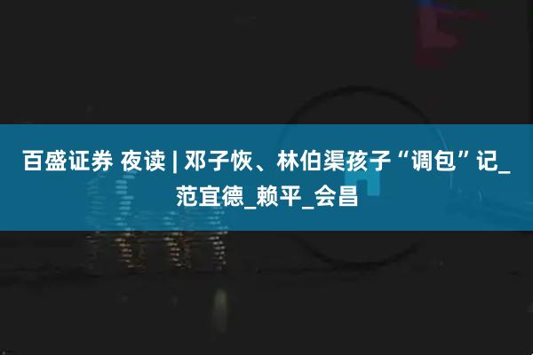 百盛证券 夜读 | 邓子恢、林伯渠孩子“调包”记_范宜德_赖平_会昌