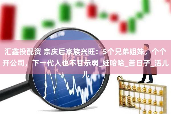 汇鑫投配资 宗庆后家族兴旺：5个兄弟姐妹，个个开公司，下一代人也不甘示弱_娃哈哈_苦日子_活儿