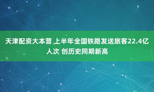 天津配资大本营 上半年全国铁路发送旅客22.4亿人次 创历史同期新高