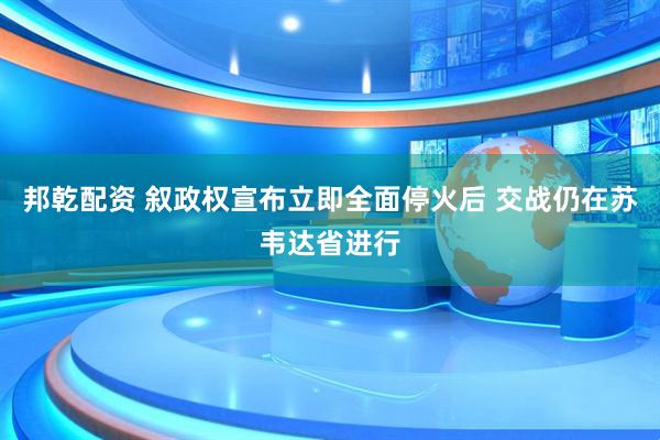 邦乾配资 叙政权宣布立即全面停火后 交战仍在苏韦达省进行