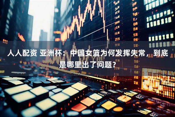 人人配资 亚洲杯：中国女篮为何发挥失常，到底是哪里出了问题？