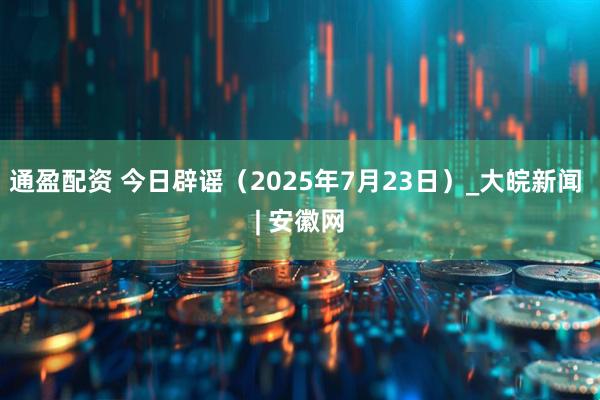 通盈配资 今日辟谣（2025年7月23日）_大皖新闻 | 安徽网