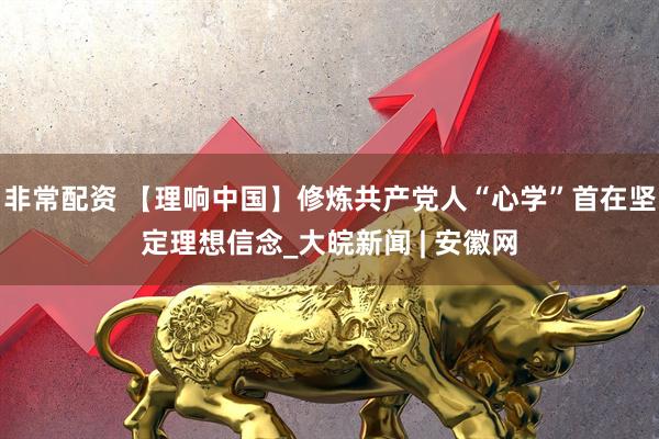 非常配资 【理响中国】修炼共产党人“心学”首在坚定理想信念_大皖新闻 | 安徽网