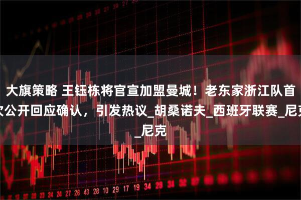 大旗策略 王钰栋将官宣加盟曼城！老东家浙江队首次公开回应确认，引发热议_胡桑诺夫_西班牙联赛_尼克