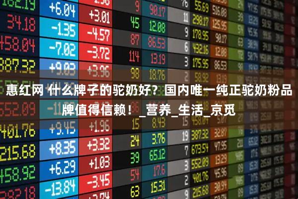 惠红网 什么牌子的驼奶好？国内唯一纯正驼奶粉品牌值得信赖！_营养_生活_京觅