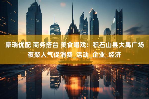 豪瑞优配 商务搭台 美食唱戏：积石山县大禹广场夜聚人气促消费_活动_企业_经济