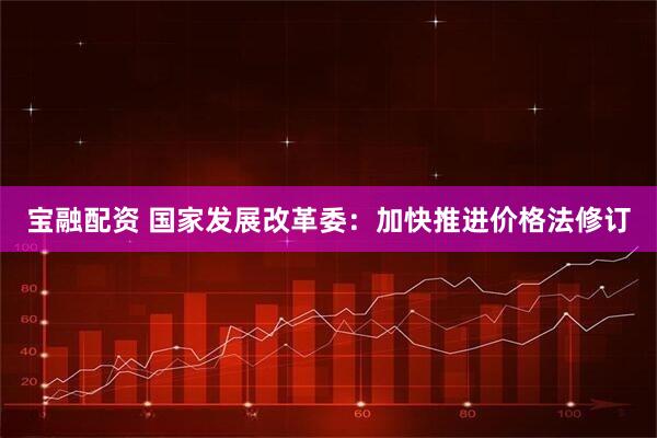 宝融配资 国家发展改革委：加快推进价格法修订