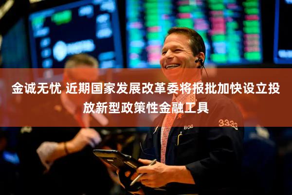 金诚无忧 近期国家发展改革委将报批加快设立投放新型政策性金融工具