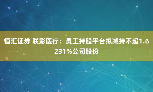 恒汇证券 联影医疗：员工持股平台拟减持不超1.6231%公司股份