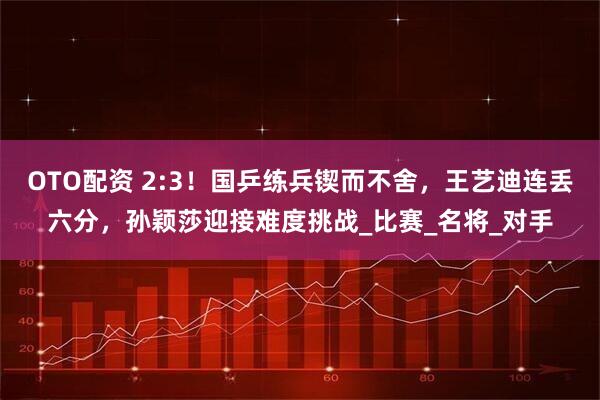 OTO配资 2:3！国乒练兵锲而不舍，王艺迪连丢六分，孙颖莎迎接难度挑战_比赛_名将_对手