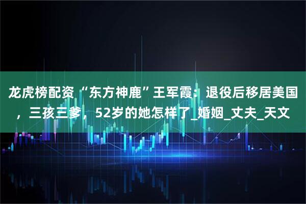 龙虎榜配资 “东方神鹿”王军霞：退役后移居美国，三孩三爹，52岁的她怎样了_婚姻_丈夫_天文