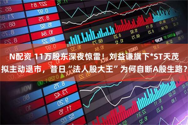 N配资 11万股东深夜惊雷！刘益谦旗下*ST天茂拟主动退市，昔日“法人股大王”为何自断A股生路？