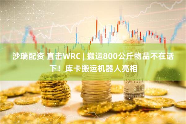 沙瑞配资 直击WRC | 搬运800公斤物品不在话下！库卡搬运机器人亮相