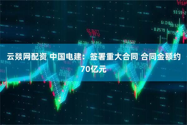 云燚网配资 中国电建：签署重大合同 合同金额约70亿元