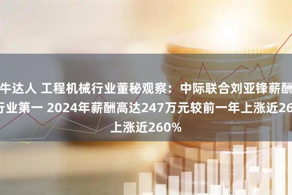 牛达人 工程机械行业董秘观察：中际联合刘亚锋薪酬为行业第一 2024年薪酬高达247万元较前一年上涨近260%