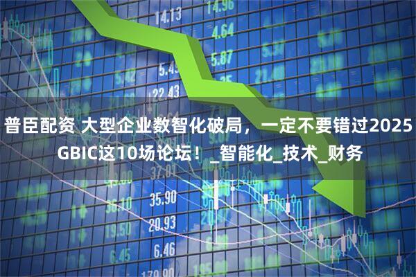 普臣配资 大型企业数智化破局，一定不要错过2025 GBIC这10场论坛！_智能化_技术_财务