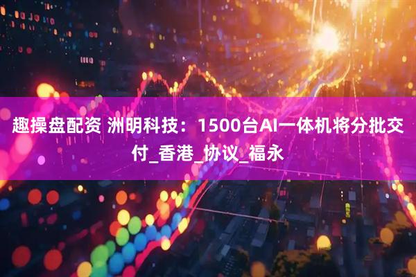 趣操盘配资 洲明科技：1500台AI一体机将分批交付_香港_协议_福永