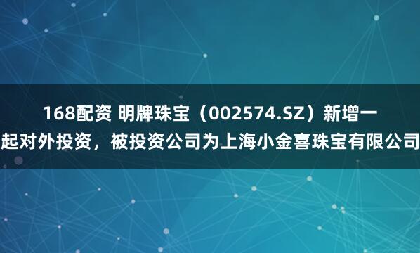 168配资 明牌珠宝（002574.SZ）新增一起对外投资，被投资公司为上海小金喜珠宝有限公司