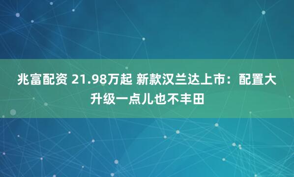 兆富配资 21.98万起 新款汉兰达上市：配置大升级一点儿也不丰田