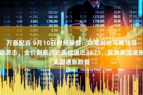 万嘉配资 9月10日财经早餐：以军对哈马斯领导人发动袭击，金价刷新历史高位逼近3675，聚焦美国通胀数据