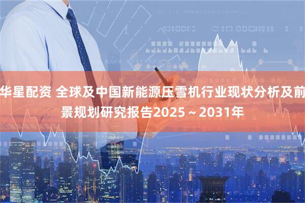 华星配资 全球及中国新能源压雪机行业现状分析及前景规划研究报告2025~2031年