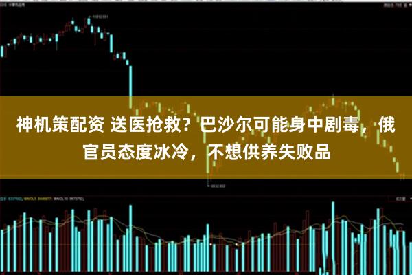 神机策配资 送医抢救？巴沙尔可能身中剧毒，俄官员态度冰冷，不想供养失败品