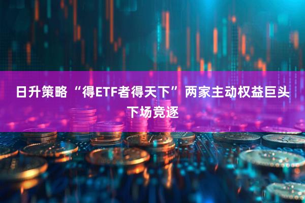 日升策略 “得ETF者得天下” 两家主动权益巨头下场竞逐