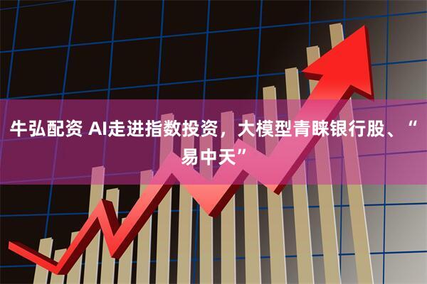 牛弘配资 AI走进指数投资，大模型青睐银行股、“易中天”