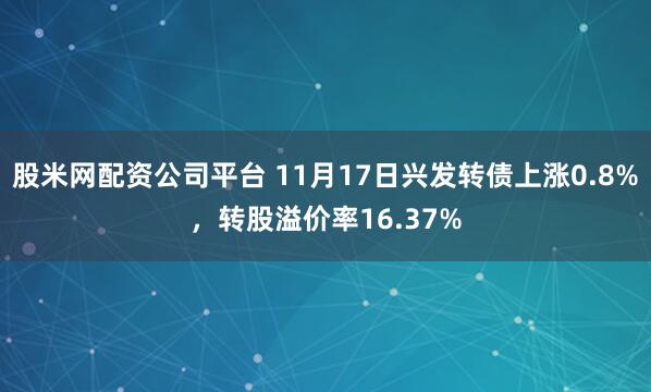 股米网配资公司平台 11月17日兴发转债上涨0.8%，转股溢价率16.37%