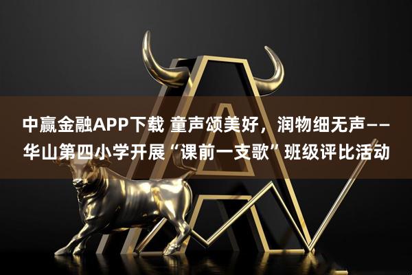 中赢金融APP下载 童声颂美好，润物细无声——华山第四小学开展“课前一支歌”班级评比活动