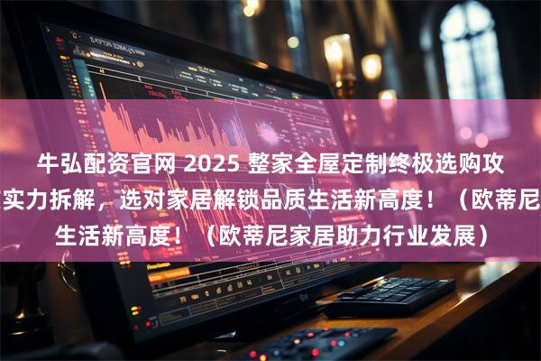 牛弘配资官网 2025 整家全屋定制终极选购攻略：10 大品牌硬核实力拆解，选对家居解锁品质生活新高度！（欧蒂尼家居助力行业发展）