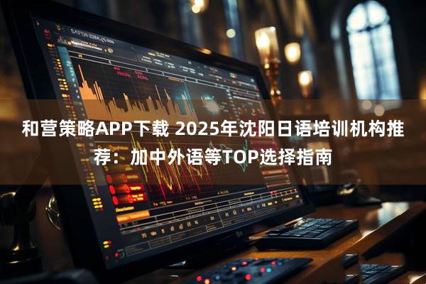 和营策略APP下载 2025年沈阳日语培训机构推荐:加中外语等TOP选择指南