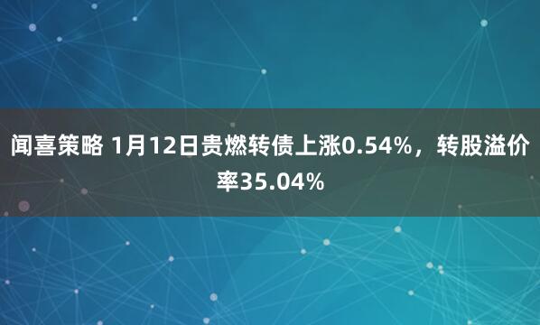 闻喜策略 1月12日贵燃转债上涨0.54%，转股溢价率35.04%